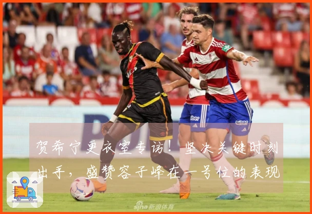 贺希宁更衣室专访！坚决关键时刻出手，盛赞容子峰在一号位的表现！