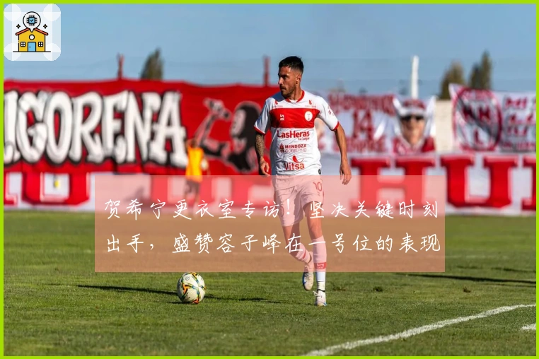 贺希宁更衣室专访！坚决关键时刻出手，盛赞容子峰在一号位的表现！